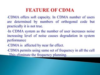 •CDMA offers soft capacity. In CDMA number of users
are determined by numbers of orthogonal code but
practically it is not true.
•In CDMA system as the number of user increases noise
increasing level of noise causes degradation in system
performance
•CDMA is affected by near far effect.
•CDMA permits using same set of frequency in all the cell
. This eliminate the frequency planning.
 