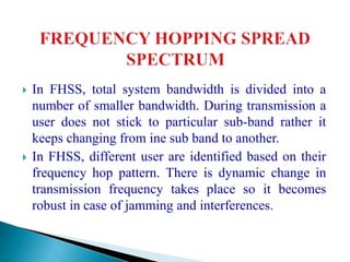  In FHSS, total system bandwidth is divided into a
number of smaller bandwidth. During transmission a
user does not stick to particular sub-band rather it
keeps changing from ine sub band to another.
 In FHSS, different user are identified based on their
frequency hop pattern. There is dynamic change in
transmission frequency takes place so it becomes
robust in case of jamming and interferences.
 