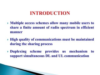  Multiple access schemes allow many mobile users to
share a finite amount of radio spectrum in efficient
manner
 High quality of communications must be maintained
during the sharing process
 Duplexing scheme provides us mechanism to
support simultaneous DL and UL communication
 