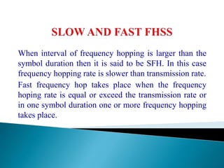 When interval of frequency hopping is larger than the
symbol duration then it is said to be SFH. In this case
frequency hopping rate is slower than transmission rate.
Fast frequency hop takes place when the frequency
hoping rate is equal or exceed the transmission rate or
in one symbol duration one or more frequency hopping
takes place.
 