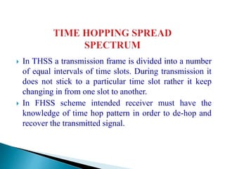  In THSS a transmission frame is divided into a number
of equal intervals of time slots. During transmission it
does not stick to a particular time slot rather it keep
changing in from one slot to another.
 In FHSS scheme intended receiver must have the
knowledge of time hop pattern in order to de-hop and
recover the transmitted signal.
 
