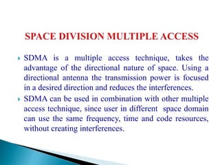  SDMA is a multiple access technique, takes the
advantage of the directional nature of space. Using a
directional antenna the transmission power is focused
in a desired direction and reduces the interferences.
 SDMA can be used in combination with other multiple
access technique, since user in different space domain
can use the same frequency, time and code resources,
without creating interferences.
 