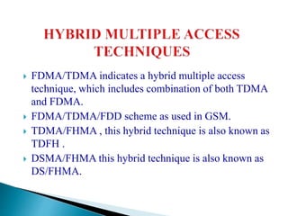  FDMA/TDMA indicates a hybrid multiple access
technique, which includes combination of both TDMA
and FDMA.
 FDMA/TDMA/FDD scheme as used in GSM.
 TDMA/FHMA , this hybrid technique is also known as
TDFH .
 DSMA/FHMA this hybrid technique is also known as
DS/FHMA.
 