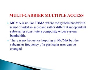  MCMA is unlike FDMA where the system bandwidth
is not divided in sub-band rather different independent
sub-carrier constitute a composite wider system
bandwidth.
 There is no frequency hopping in MCMA but the
subcarrier frequency of a particular user can be
changed.
 