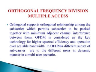  Orthogonal supports orthogonal relationship among the
subcarrier which permits subcarrier to be packed
together with minimum adjacent channel interference
between them. OFDM is considered as the key
technology for higher spectral efficiency and operation
over scalable bandwidth. In OFDMA different subset of
sub-carrier are to the different users in dynamic
manner in a multi user scenario.
 