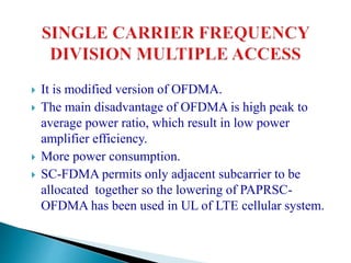 It is modified version of OFDMA.
 The main disadvantage of OFDMA is high peak to
average power ratio, which result in low power
amplifier efficiency.
 More power consumption.
 SC-FDMA permits only adjacent subcarrier to be
allocated together so the lowering of PAPRSC-
OFDMA has been used in UL of LTE cellular system.
 