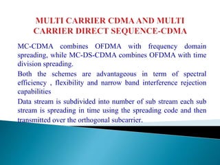 MC-CDMA combines OFDMA with frequency domain
spreading, while MC-DS-CDMA combines OFDMA with time
division spreading.
Both the schemes are advantageous in term of spectral
efficiency , flexibility and narrow band interference rejection
capabilities
Data stream is subdivided into number of sub stream each sub
stream is spreading in time using the spreading code and then
transmitted over the orthogonal subcarrier.
 