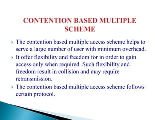  The contention based multiple access scheme helps to
serve a large number of user with minimum overhead.
 It offer flexibility and freedom for in order to gain
access only when required. Such flexibility and
freedom result in collision and may require
retransmission.
 The contention based multiple access scheme follows
certain protocol.
 