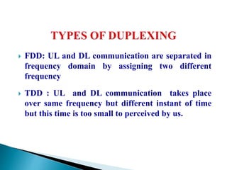  FDD: UL and DL communication are separated in
frequency domain by assigning two different
frequency
 TDD : UL and DL communication takes place
over same frequency but different instant of time
but this time is too small to perceived by us.
 