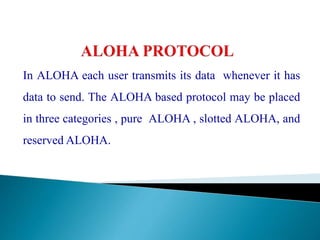 In ALOHA each user transmits its data whenever it has
data to send. The ALOHA based protocol may be placed
in three categories , pure ALOHA , slotted ALOHA, and
reserved ALOHA.
 