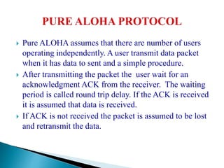 Pure ALOHA assumes that there are number of users
operating independently. A user transmit data packet
when it has data to sent and a simple procedure.
 After transmitting the packet the user wait for an
acknowledgment ACK from the receiver. The waiting
period is called round trip delay. If the ACK is received
it is assumed that data is received.
 If ACK is not received the packet is assumed to be lost
and retransmit the data.
 