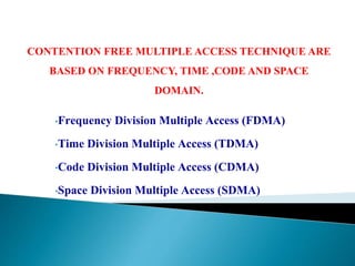 •Frequency Division Multiple Access (FDMA)
•Time Division Multiple Access (TDMA)
•Code Division Multiple Access (CDMA)
•Space Division Multiple Access (SDMA)
CONTENTION FREE MULTIPLE ACCESS TECHNIQUE ARE
BASED ON FREQUENCY, TIME ,CODE AND SPACE
DOMAIN.
 