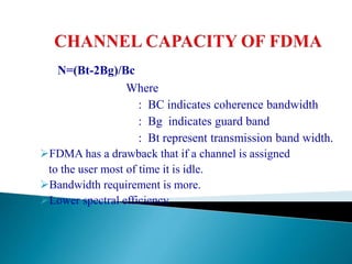 N=(Bt-2Bg)/Bc
Where
: BC indicates coherence bandwidth
: Bg indicates guard band
: Bt represent transmission band width.
FDMA has a drawback that if a channel is assigned
to the user most of time it is idle.
Bandwidth requirement is more.
Lower spectral efficiency.
 