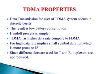  Data Transmission for user of TDMA system occurs in
discrete bursts
 The result is low battery consumption
 Handoff process is simpler
 TDMA has higher data rate compare to FDMA
 For high data rate implies small symbol duration which
is more prone to ISI .
 Since different slots are used for T and R, duplexers are
not required.
 