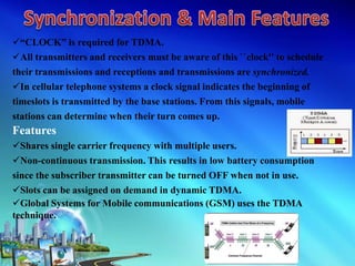 “CLOCK” is required for TDMA.
All transmitters and receivers must be aware of this ``clock'' to schedule
their transmissions and receptions and transmissions are synchronized.
In cellular telephone systems a clock signal indicates the beginning of
timeslots is transmitted by the base stations. From this signals, mobile
stations can determine when their turn comes up.
Features
Shares single carrier frequency with multiple users.
Non-continuous transmission. This results in low battery consumption
since the subscriber transmitter can be turned OFF when not in use.
Slots can be assigned on demand in dynamic TDMA.
Global Systems for Mobile communications (GSM) uses the TDMA
technique.
 
