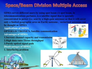 SDMA serves different users by using spot beam (A spot beam, in
telecommunications parlance, is a satellite signal that is specially
concentrated in power (i.e. sent by a high-gain antenna) so that it will cover
only a limited geographic area on Earth) antenna , sectorized antennas can
be thought as SDMA
Applications of SDMA
OPTOELECTRONICS, Satellite communication
Advantages of SDMA
1.Increses channel capacity and transmission quality
2.High data rates Tb/sec throughput
3.Purely optical signal path
Disadvantages of SDMA
1. Interfacing problem
 