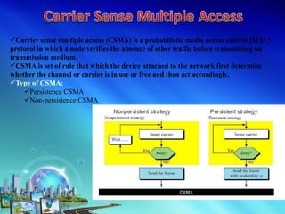 Carrier sense multiple access (CSMA) is a probabilistic media access control (MAC)
protocol in which a node verifies the absence of other traffic before transmitting on
transmission medium.
CSMA is set of rule that which the device attached to the network first determine
whether the channel or carrier is in use or free and then act accordingly.
Type of CSMA:
Persistence CSMA
Non-persistence CSMA
 