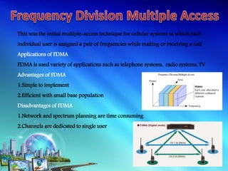 This was the initial multiple-access technique for cellular systems in which each
individual user is assigned a pair of frequencies while making or receiving a call
Applications of FDMA
FDMA is used variety of applications such as telephone systems, radio systems, TV
Advantages of FDMA
1.Simple to implement
2.Efficient with small base population
Disadvantages of FDMA
1.Network and spectrum planning are time consuming
2.Channels are dedicated to single user
 