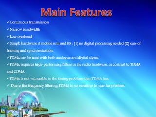 Continuous transmission
Narrow bandwidth
Low overhead
Simple hardware at mobile unit and BS : (1) no digital processing needed (2) ease of
framing and synchronization.
FDMA can be used with both analogue and digital signal.
FDMA requires high-performing filters in the radio hardware, in contrast to TDMA
and CDMA.
FDMA is not vulnerable to the timing problems that TDMA has.
 Due to the frequency filtering, FDMA is not sensitive to near far problem.
 