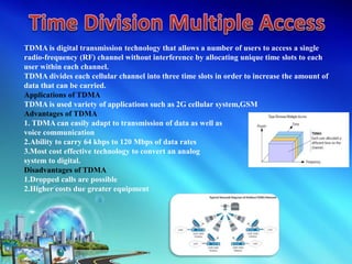 TDMA is digital transmission technology that allows a number of users to access a single
radio-frequency (RF) channel without interference by allocating unique time slots to each
user within each channel.
TDMA divides each cellular channel into three time slots in order to increase the amount of
data that can be carried.
Applications of TDMA
TDMA is used variety of applications such as 2G cellular system,GSM
Advantages of TDMA
1. TDMA can easily adapt to transmission of data as well as
voice communication
2.Ability to carry 64 kbps to 120 Mbps of data rates
3.Most cost effective technology to convert an analog
system to digital.
Disadvantages of TDMA
1.Dropped calls are possible
2.Higher costs due greater equipment
 