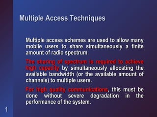 Multiple Access Techniques

     Multiple access schemes are used to allow many
     mobile users to share simultaneously a finite
     amount of radio spectrum.
     The sharing of spectrum is required to achieve
     high capacity by simultaneously allocating the
     available bandwidth (or the available amount of
     channels) to multiple users.
     For high quality communications, this must be
     done without severe degradation in the
     performance of the system.
1
 