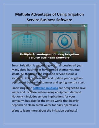Multiple Advantages of Using Irrigation
Service Business Software
Smart irrigation is something worth discussing all year.
Many sized businesses have turned themselves into
smart. All thanks to the irrigation service business
software. You can research and update your irrigation
equipment before the summer and spring months start.
Smart irrigation software solutions are designed to save
water and increase water-saving equipment demand.
Not only it includes serious implications for your
company, but also for the entire world that heavily
depends on clean, fresh water for daily operations.
Want to learn more about the irrigation business?
 