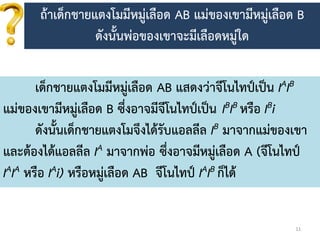 11
เด็กชำยแตงโมมีหมู่เลือด AB แสดงว่ำจีโนไทป์เป็น IAIB
แม่ของเขำมีหมู่เลือด B ซึ่งอำจมีจีโนไทป์เป็น IBIB หรือ IBi
ดังนั้นเด็กชำยแตงโมจึงได้รับแอลลีล IB มำจำกแม่ของเขำ
และต้องได้แอลลีล IA มำจำกพ่อ ซึ่งอำจมีหมู่เลือด A (จีโนไทป์
IAIA หรือ IAi) หรือหมู่เลือด AB จีโนไทป์ IAIB ก็ได้
ถ้ำเด็กชำยแตงโมมีหมู่เลือด AB แม่ของเขำมีหมู่เลือด B
ดังนั้นพ่อของเขำจะมีเลือดหมู่ใด
 