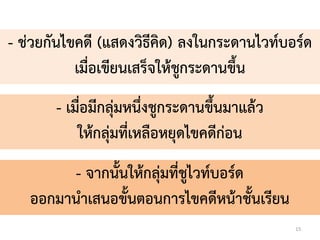 15
- ช่วยกันไขคดี (แสดงวิธีคิด) ลงในกระดำนไวท์บอร์ด
เมื่อเขียนเสร็จให้ชูกระดำนขึ้น
- เมื่อมีกลุ่มหนึ่งชูกระดำนขึ้นมำแล้ว
ให้กลุ่มที่เหลือหยุดไขคดีก่อน
- จำกนั้นให้กลุ่มที่ชูไวท์บอร์ด
ออกมำนำเสนอขั้นตอนกำรไขคดีหน้ำชั้นเรียน
 