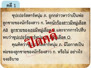 คดี 1
ซุปเปอร์สตำร์หนุ่ม ภ. ถูกกล่ำวหำว่ำเป็นพ่อ
ลูกชำยของนักร้องสำว ก. โดยนักร้องสำวมีหมู่เลือด
AB ลูกชำยของเธอมีหมู่เลือด B และจำกกำรไปสืบ
พบว่ำซุปเปอร์สตำร์หนุ่ม ภ. มีหมู่เลือด O
คุณคิดว่ำซุปเปอร์สตำร์หนุ่ม ภ. มีโอกำสเป็น
พ่อของลูกชำยของนักร้องสำว ก. หรือไม่ อย่ำงไร
จงอธิบำย
18
 