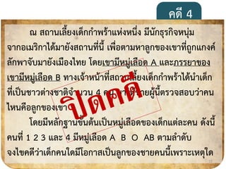 คดี 4
ณ สถำนเลี้ยงเด็กกำพร้ำแห่งหนึ่ง มีนักธุรกิจหนุ่ม
จำกอเมริกำได้มำยังสถำนที่นี้ เพื่อตำมหำลูกของเขำที่ถูกแกงค์
ลักพำจับมำยังเมืองไทย โดยเขำมีหมู่เลือด A และภรรยำของ
เขำมีหมู่เลือด B ทำงเจ้ำหน้ำที่สถำนเลี้ยงเด็กกำพร้ำได้นำเด็ก
ที่เป็นชำวต่ำงชำติจำนวน 4 คน มำให้ชำยผู้นี้ตรวจสอบว่ำคน
ไหนคือลูกของเขำ
โดยมีหลักฐำนขั้นต้นเป็นหมู่เลือดของเด็กแต่ละคน ดังนี้
คนที่ 1 2 3 และ 4 มีหมู่เลือด A B O AB ตำมลำดับ
จงไขคดีว่ำเด็กคนใดมีโอกำสเป็นลูกของชำยคนนี้เพรำะเหตุใด
21
 