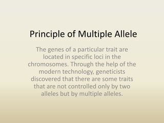 Principle of Multiple Allele
The genes of a particular trait are
located in specific loci in the
chromosomes. Through the help of the
modern technology, geneticists
discovered that there are some traits
that are not controlled only by two
alleles but by multiple alleles.
 