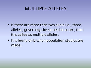 MULTIPLE ALLELES
• If there are more than two allele i.e., three
alleles , governing the same character , then
it is called as multiple alleles.
• It is found only when population studies are
made.
 