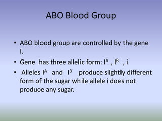 ABO Blood Group
• ABO blood group are controlled by the gene
I.
• Gene has three allelic form: IA , IB , i
• Alleles IA and IB produce slightly different
form of the sugar while allele i does not
produce any sugar.
 