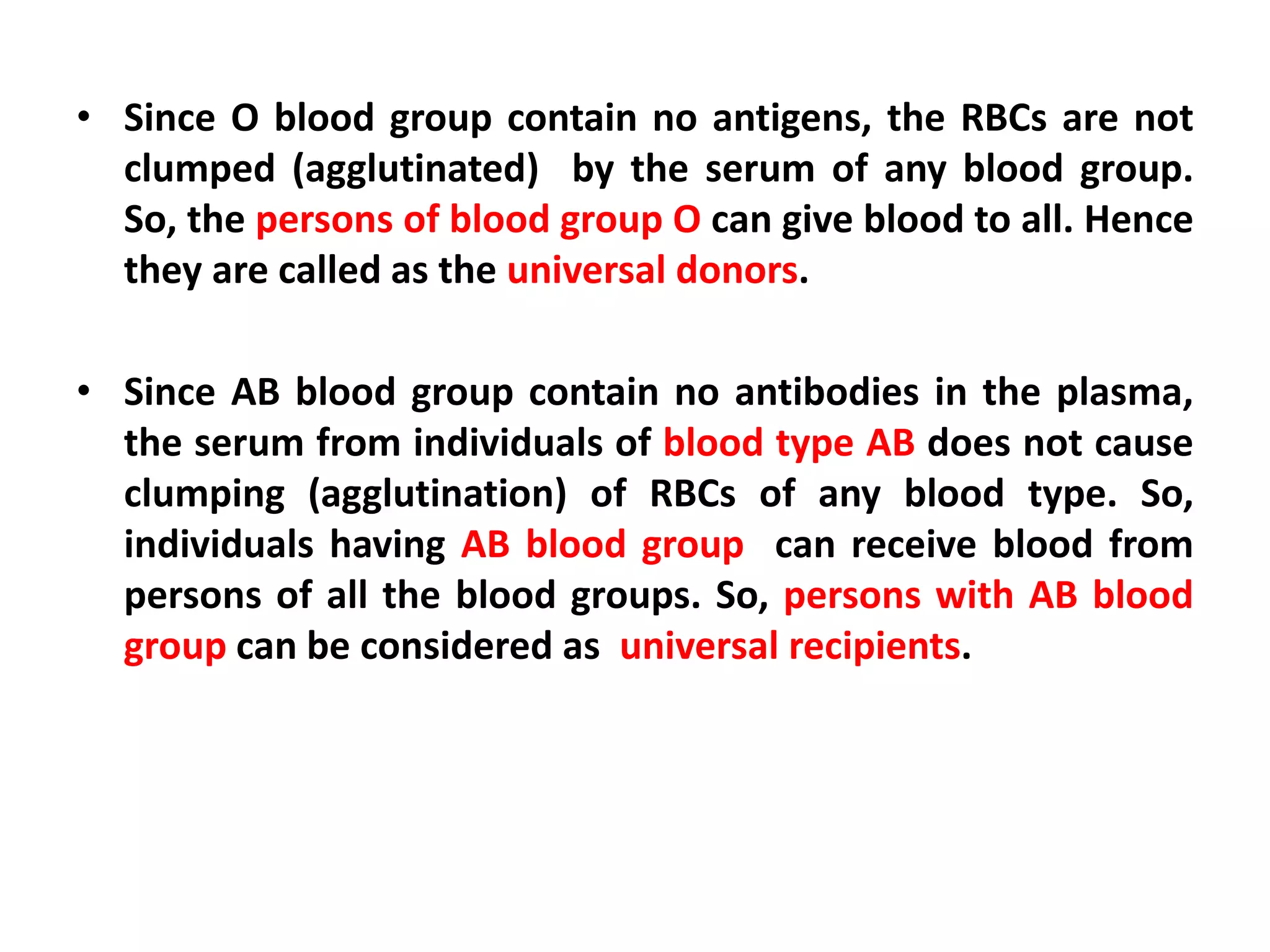 • Since O blood group contain no antigens, the RBCs are not
clumped (agglutinated) by the serum of any blood group.
So, the persons of blood group O can give blood to all. Hence
they are called as the universal donors.
• Since AB blood group contain no antibodies in the plasma,
the serum from individuals of blood type AB does not cause
clumping (agglutination) of RBCs of any blood type. So,
individuals having AB blood group can receive blood from
persons of all the blood groups. So, persons with AB blood
group can be considered as universal recipients.
 