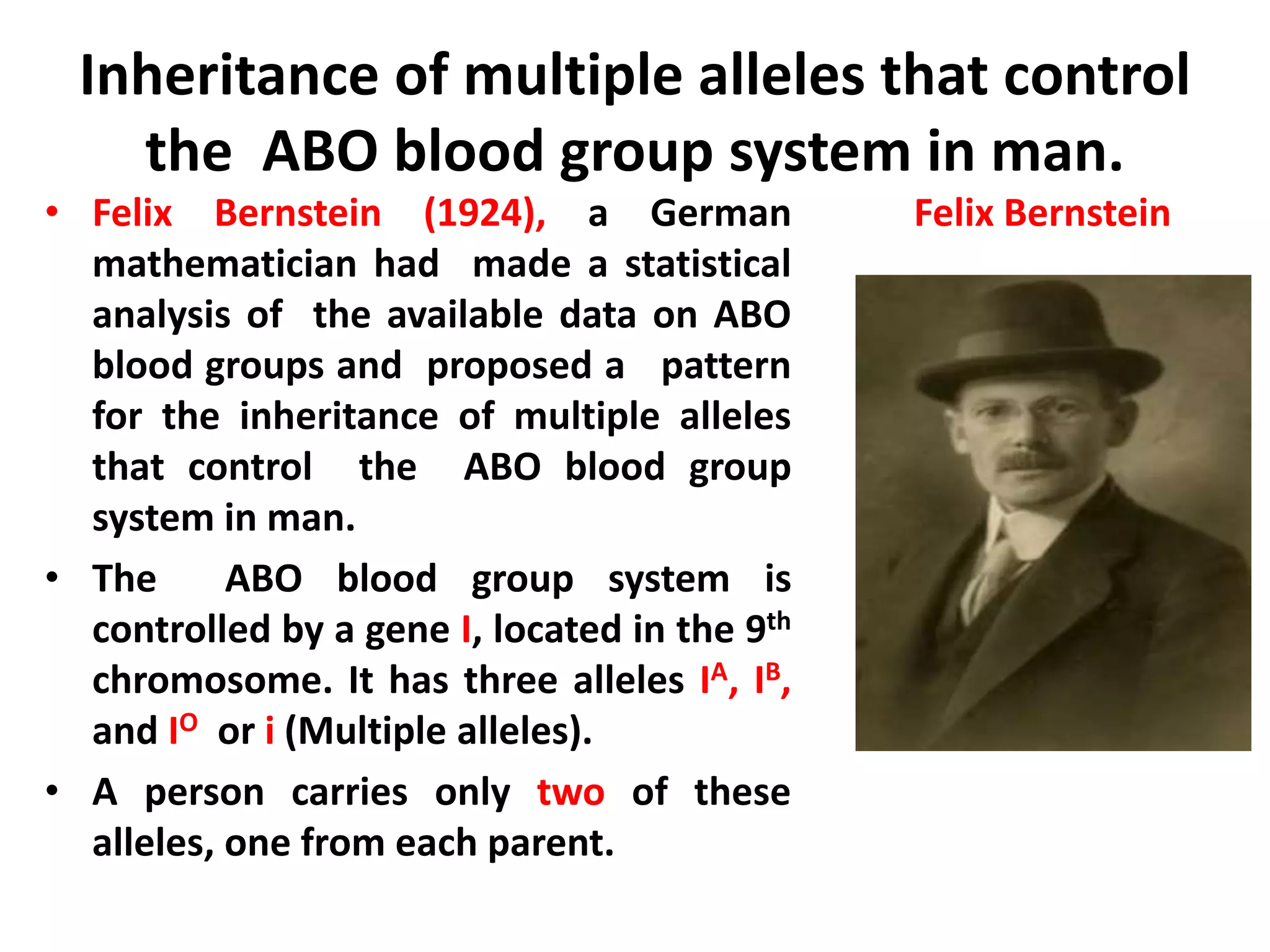 Inheritance of multiple alleles that control
the ABO blood group system in man.
• Felix Bernstein (1924), a German
mathematician had made a statistical
analysis of the available data on ABO
blood groups and proposed a pattern
for the inheritance of multiple alleles
that control the ABO blood group
system in man.
• The ABO blood group system is
controlled by a gene I, located in the 9th
chromosome. It has three alleles IA, IB,
and IO or i (Multiple alleles).
• A person carries only two of these
alleles, one from each parent.
Felix Bernstein
 