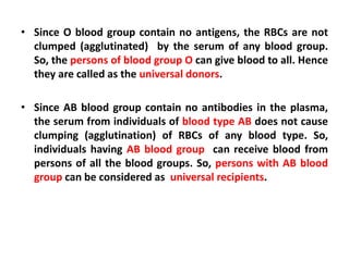 • Since O blood group contain no antigens, the RBCs are not
clumped (agglutinated) by the serum of any blood group.
So, the persons of blood group O can give blood to all. Hence
they are called as the universal donors.
• Since AB blood group contain no antibodies in the plasma,
the serum from individuals of blood type AB does not cause
clumping (agglutination) of RBCs of any blood type. So,
individuals having AB blood group can receive blood from
persons of all the blood groups. So, persons with AB blood
group can be considered as universal recipients.
 