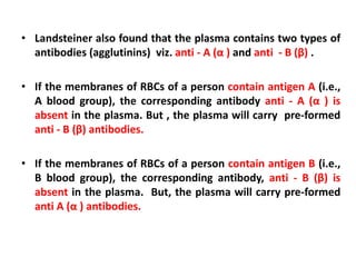 • Landsteiner also found that the plasma contains two types of
antibodies (agglutinins) viz. anti - A (α ) and anti - B (β) .
• If the membranes of RBCs of a person contain antigen A (i.e.,
A blood group), the corresponding antibody anti - A (α ) is
absent in the plasma. But , the plasma will carry pre-formed
anti - B (β) antibodies.
• If the membranes of RBCs of a person contain antigen B (i.e.,
B blood group), the corresponding antibody, anti - B (β) is
absent in the plasma. But, the plasma will carry pre-formed
anti A (α ) antibodies.
 