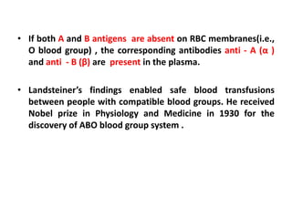 • If both A and B antigens are absent on RBC membranes(i.e.,
O blood group) , the corresponding antibodies anti - A (α )
and anti - B (β) are present in the plasma.
• Landsteiner’s findings enabled safe blood transfusions
between people with compatible blood groups. He received
Nobel prize in Physiology and Medicine in 1930 for the
discovery of ABO blood group system .
 