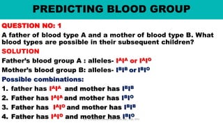 PREDICTING BLOOD GROUP
QUESTION NO: 1
A father of blood type A and a mother of blood type B. What
blood types are possible in their subsequent children?
SOLUTION
Father’s blood group A : alleles- IAIA or IAIO
Mother’s blood group B: alleles- IBIB or IBIO
Possible combinations:
1. father has IAIA and mother has IBIB
2. Father has IAIA and mother has IBIO
3. Father has IAIO and mother has IBIB
4. Father has IAIO and mother has IBIO
Mr. Dinabandhu Barad, MSc Tutor, SNC, SOA, DTU
 