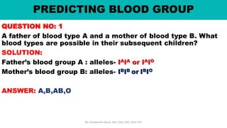 PREDICTING BLOOD GROUP
QUESTION NO: 1
A father of blood type A and a mother of blood type B. What
blood types are possible in their subsequent children?
SOLUTION:
Father’s blood group A : alleles- IAIA or IAIO
Mother’s blood group B: alleles- IBIB or IBIO
ANSWER: A,B,AB,O
Mr. Dinabandhu Barad, MSc Tutor, SNC, SOA, DTU
 