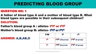 PREDICTING BLOOD GROUP
QUESTION NO: 1
A father of blood type A and a mother of blood type B. What
blood types are possible in their subsequent children?
SOLUTION:
Father’s blood group A : alleles- IAIA or IAIO
Mother’s blood group B: alleles- IBIB or IBIO
ANSWER: A,B,AB,O
Mr. Dinabandhu Barad, MSc Tutor, SNC, SOA, DTU
 