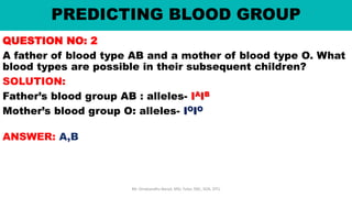 PREDICTING BLOOD GROUP
QUESTION NO: 2
A father of blood type AB and a mother of blood type O. What
blood types are possible in their subsequent children?
SOLUTION:
Father’s blood group AB : alleles- IAIB
Mother’s blood group O: alleles- IOIO
ANSWER: A,B
Mr. Dinabandhu Barad, MSc Tutor, SNC, SOA, DTU
 