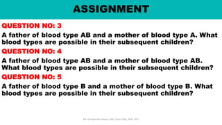 ASSIGNMENT
QUESTION NO: 3
A father of blood type AB and a mother of blood type A. What
blood types are possible in their subsequent children?
QUESTION NO: 4
A father of blood type AB and a mother of blood type AB.
What blood types are possible in their subsequent children?
QUESTION NO: 5
A father of blood type B and a mother of blood type B. What
blood types are possible in their subsequent children?
Mr. Dinabandhu Barad, MSc Tutor, SNC, SOA, DTU
 