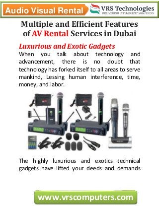 Audio Visual Rental
www.vrscomputers.com
Multiple and Efficient Features
of AV Rental Services in Dubai
Luxurious and Exotic Gadgets
When you talk about technology and
advancement, there is no doubt that
technology has forked itself to all areas to serve
mankind, Lessing human interference, time,
money, and labor.
The highly luxurious and exotics technical
gadgets have lifted your deeds and demands