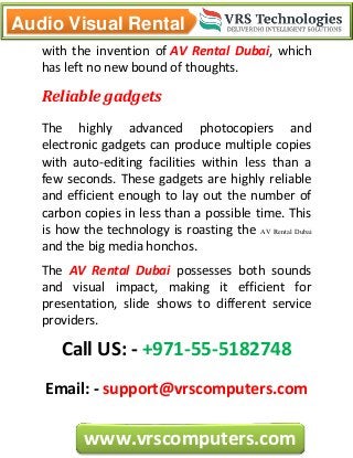 Audio Visual Rental
www.vrscomputers.com
with the invention of AV Rental Dubai, which
has left no new bound of thoughts.
Reliable gadgets
The highly advanced photocopiers and
electronic gadgets can produce multiple copies
with auto-editing facilities within less than a
few seconds. These gadgets are highly reliable
and efficient enough to lay out the number of
carbon copies in less than a possible time. This
is how the technology is roasting the AV Rental Dubai
and the big media honchos.
The AV Rental Dubai possesses both sounds
and visual impact, making it efficient for
presentation, slide shows to different service
providers.
Call US: - +971-55-5182748
Email: - support@vrscomputers.com