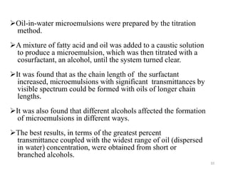 Oil-in-water microemulsions were prepared by the titration 
method. 
A mixture of fatty acid and oil was added to a caustic solution 
to produce a microemulsion, which was then titrated with a 
cosurfactant, an alcohol, until the system turned clear. 
It was found that as the chain length of the surfactant 
increased, microemulsions with significant transmittances by 
visible spectrum could be formed with oils of longer chain 
lengths. 
It was also found that different alcohols affected the formation 
of microemulsions in different ways. 
The best results, in terms of the greatest percent 
transmittance coupled with the widest range of oil (dispersed 
in water) concentration, were obtained from short or 
branched alcohols. 
10 
 