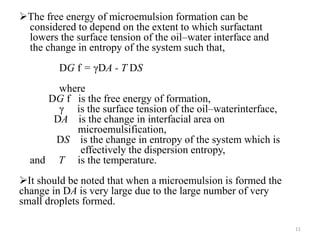 The free energy of microemulsion formation can be 
considered to depend on the extent to which surfactant 
lowers the surface tension of the oil–water interface and 
the change in entropy of the system such that, 
DG f = γDA - T DS 
where 
DG f is the free energy of formation, 
γ is the surface tension of the oil–waterinterface, 
DA is the change in interfacial area on 
microemulsification, 
DS is the change in entropy of the system which is 
effectively the dispersion entropy, 
and T is the temperature. 
It should be noted that when a microemulsion is formed the 
change in DA is very large due to the large number of very 
small droplets formed. 
11 
 