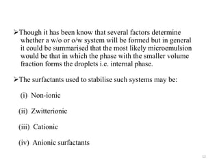 Though it has been know that several factors determine 
whether a w/o or o/w system will be formed but in general 
it could be summarised that the most likely microemulsion 
would be that in which the phase with the smaller volume 
fraction forms the droplets i.e. internal phase. 
The surfactants used to stabilise such systems may be: 
(i) Non-ionic 
(ii) Zwitterionic 
(iii) Cationic 
(iv) Anionic surfactants 
12 
 