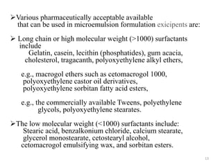 Various pharmaceutically acceptable available 
that can be used in microemulsion formulation exicipents are: 
 Long chain or high molecular weight (>1000) surfactants 
include 
Gelatin, casein, lecithin (phosphatides), gum acacia, 
cholesterol, tragacanth, polyoxyethylene alkyl ethers, 
e.g., macrogol ethers such as cetomacrogol 1000, 
polyoxyethylene castor oil derivatives, 
polyoxyethylene sorbitan fatty acid esters, 
e.g., the commercially available Tweens, polyethylene 
glycols, polyoxyethylene stearates. 
The low molecular weight (<1000) surfactants include: 
Stearic acid, benzalkonium chloride, calcium stearate, 
glycerol monostearate, cetostearyl alcohol, 
cetomacrogol emulsifying wax, and sorbitan esters. 
13 
 