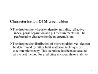 Characterization Of Microemulsion 
The droplet size, viscosity, density, turbidity, refractive 
index, phase separation and pH measurements shall be 
performed to characterize the microemulsion. 
The droplet size distribution of microemulsion vesicles can 
be determined by either light scattering technique or 
electron microscopy. This technique has been advocated 
as the best method for predicting microemulsion stability. 
14 
 